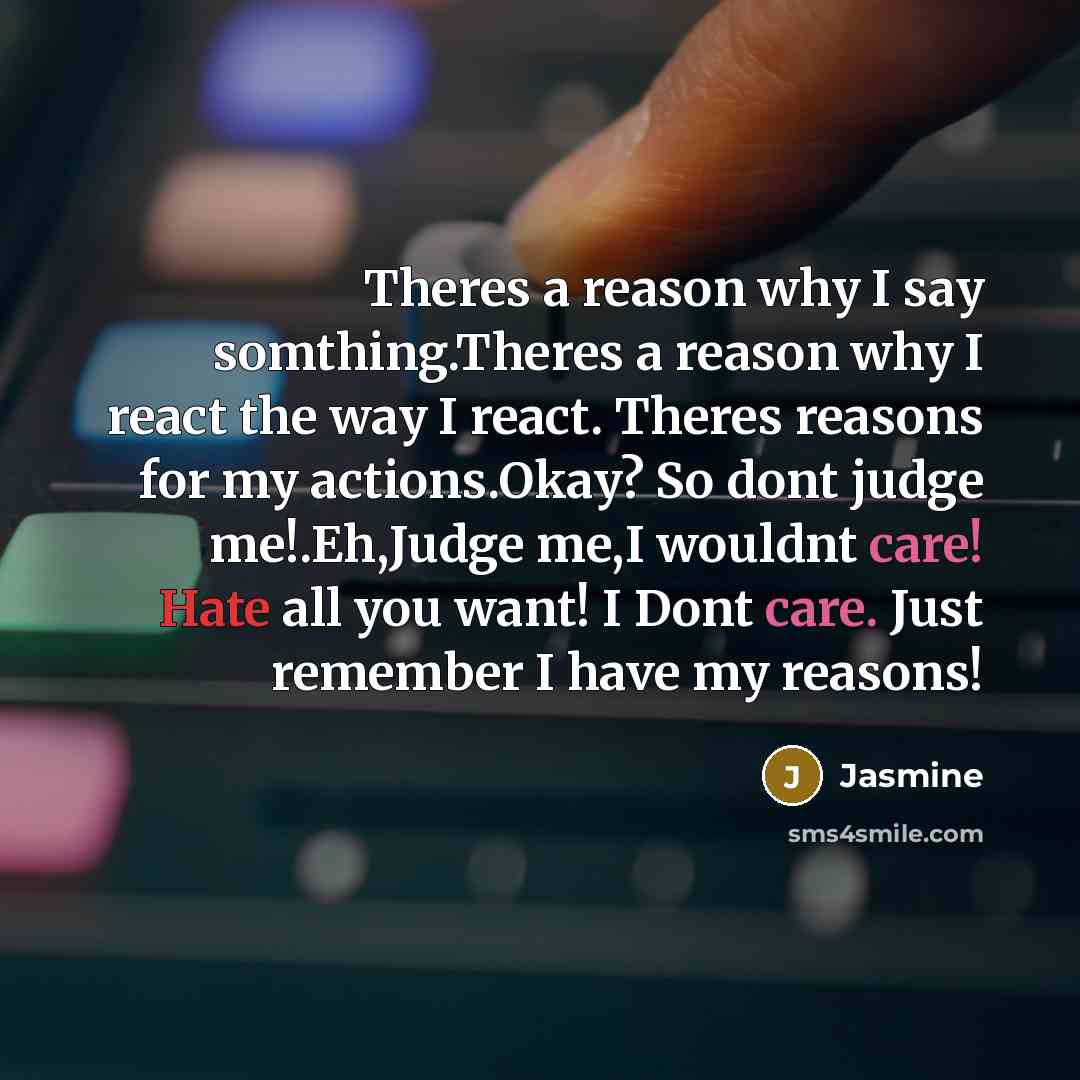 “Theres a reason why I say somthing.Theres a reason why I react the way I react. Theres reasons for my actions.Okay? So dont judge me!.Eh,Judge me,I wouldnt care! Hate all you want! I Dont care. Just remember I have my reasons!” quote by Jasmine