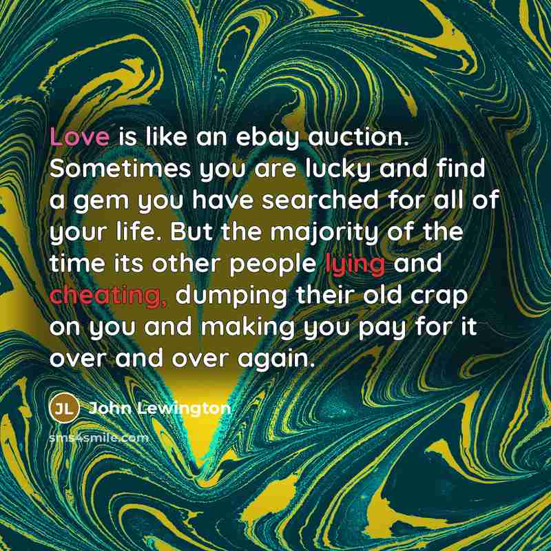 “Love is like an ebay auction. Sometimes you are lucky and find a gem you have searched for all of your life. But the majority of the time its other people lying and cheating, dumping their old crap on you and making you pay for it over and over again.” quote by John Lewington