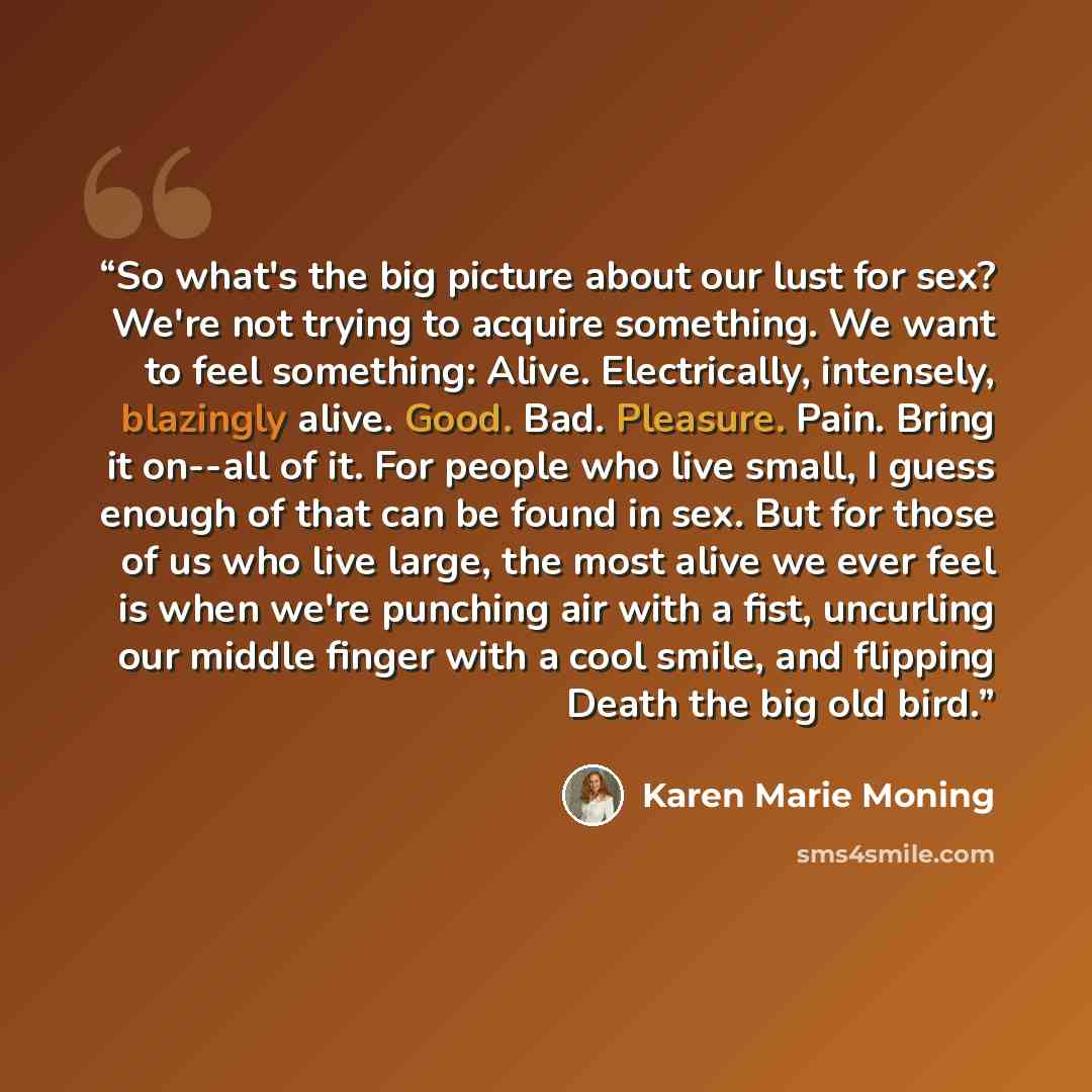 “So what's the big picture about our lust for sex? We're not trying to acquire something. We want to feel something: Alive. Electrically, intensely, blazingly alive. Good. Bad. Pleasure. Pain. Bring it on--all of it. For people who live small, I guess enough of that can be found in sex. But for…” quote by Karen Marie Moning