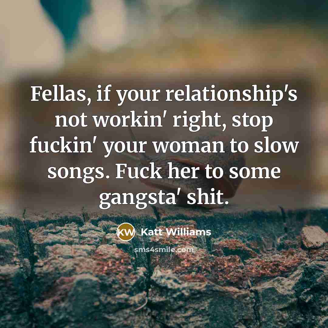 “Fellas, if your relationship's not workin' right, stop fuckin' your woman to slow songs. Fuck her to some gangsta' shit.” quote by Katt Williams