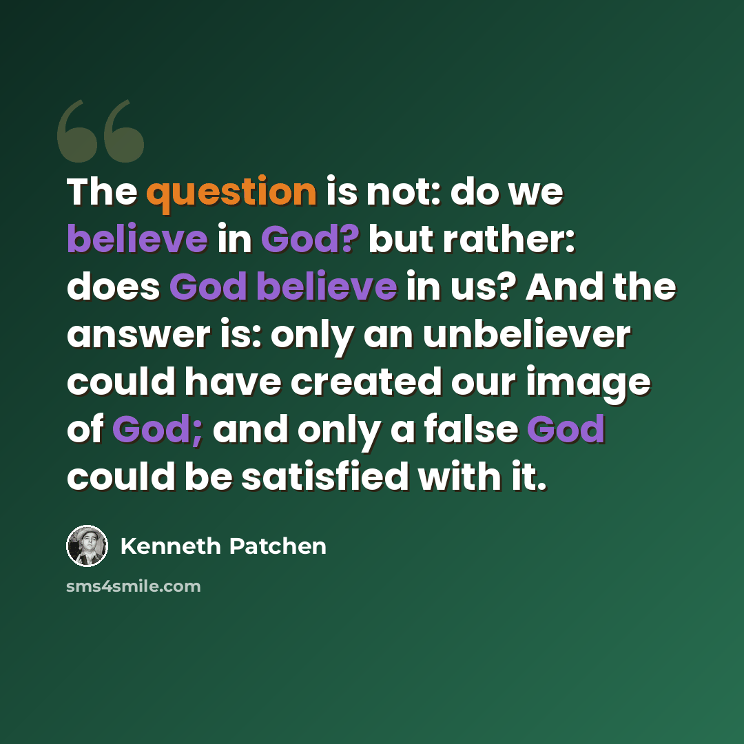 “The question is not: do we believe in God? but rather: does God believe in us? And the answer is: only an unbeliever could have created our image of God; and only a false God could be satisfied with it.” quote by Kenneth Patchen