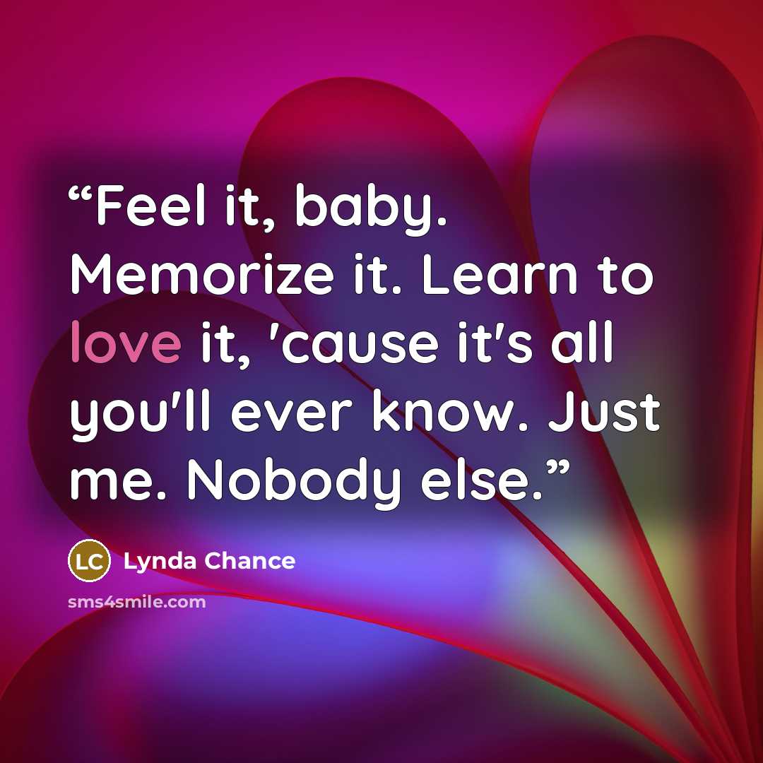 “Feel it, baby. Memorize it. Learn to love it, 'cause it's all you'll ever know. Just me. Nobody else.” quote by Lynda Chance