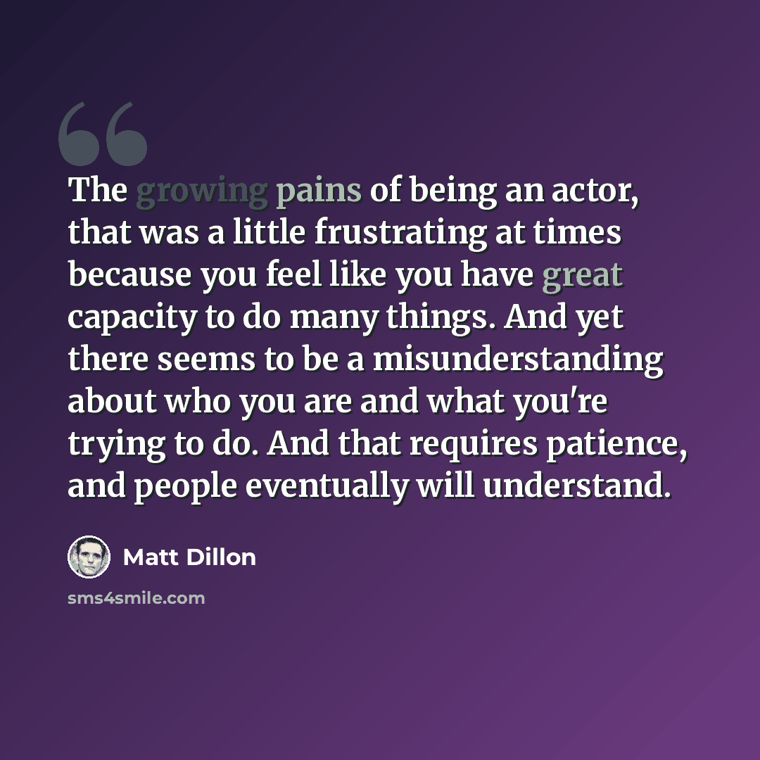 “The growing pains of being an actor, that was a little frustrating at times because you feel like you have great capacity to do many things. And yet there seems to be a misunderstanding about who you are and what you're trying to do. And that requires patience, and people eventually will understand.” quote by Matt Dillon