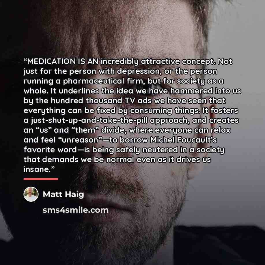 “MEDICATION IS AN incredibly attractive concept. Not just for the person with depression, or the person running a pharmaceutical firm, but for society as a whole. It underlines the idea we have hammered into us by the hundred thousand TV ads we have seen that everything can be fixed by consuming…” quote by Matt Haig