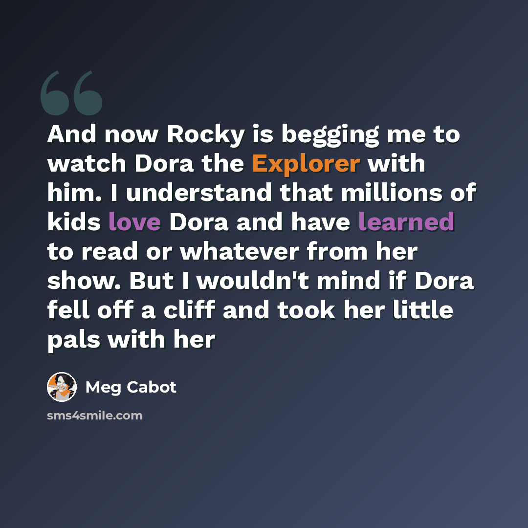 “And now Rocky is begging me to watch Dora the Explorer with him. I understand that millions of kids love Dora and have learned to read or whatever from her show. But I wouldn't mind if Dora fell off a cliff and took her little pals with her” quote by Meg Cabot