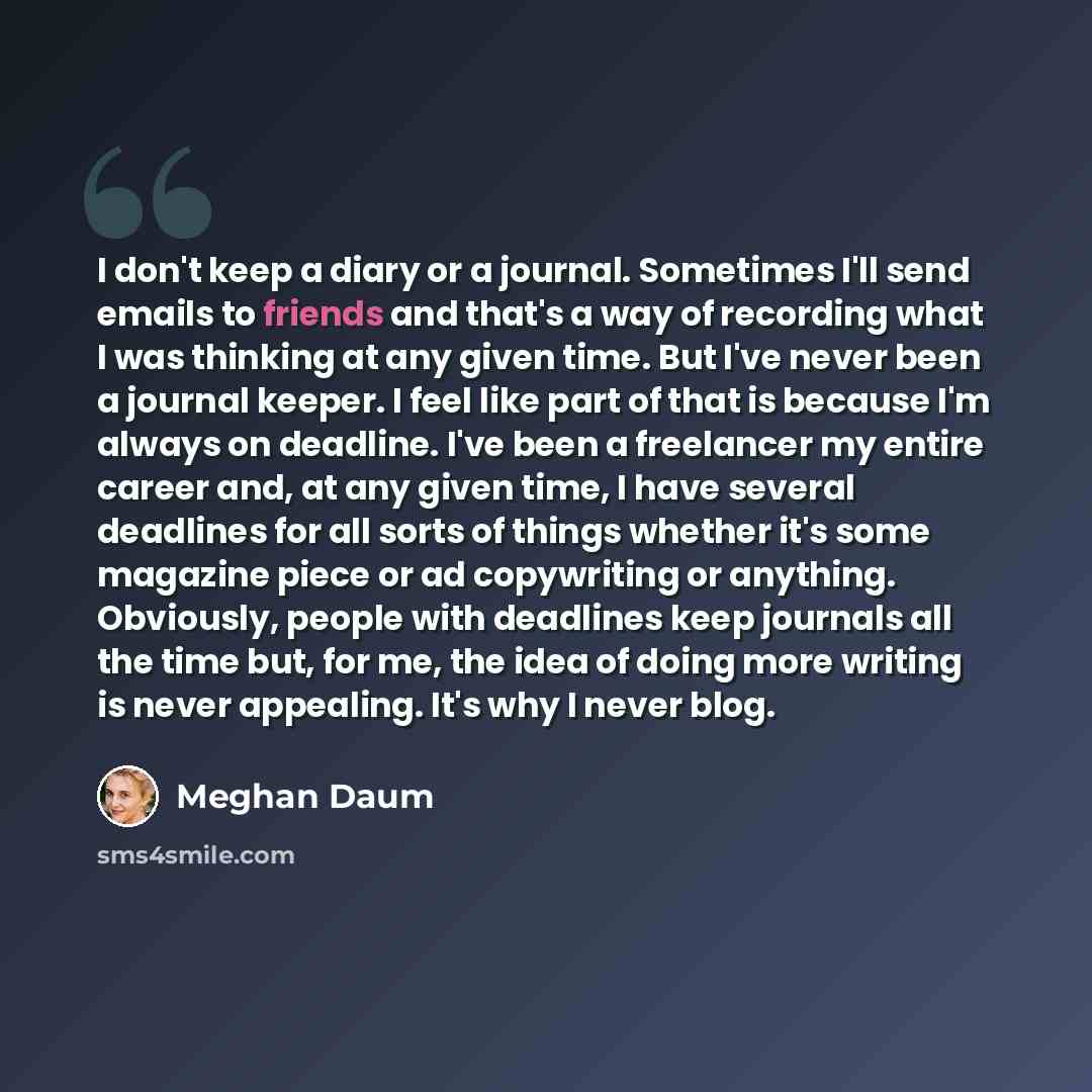 “I don't keep a diary or a journal. Sometimes I'll send emails to friends and that's a way of recording what I was thinking at any given time. But I've never been a journal keeper. I feel like part of that is because I'm always on deadline. I've been a freelancer my entire career and, at any given…” quote by Meghan Daum