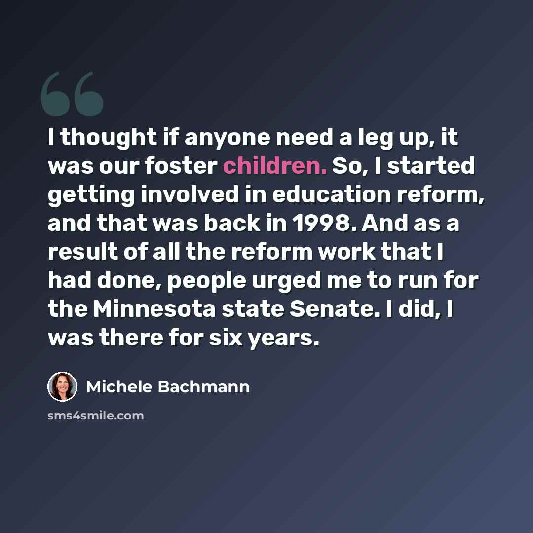 “I thought if anyone need a leg up, it was our foster children. So, I started getting involved in education reform, and that was back in 1998. And as a result of all the reform work that I had done, people urged me to run for the Minnesota state Senate. I did, I was there for six years.” quote by Michele Bachmann