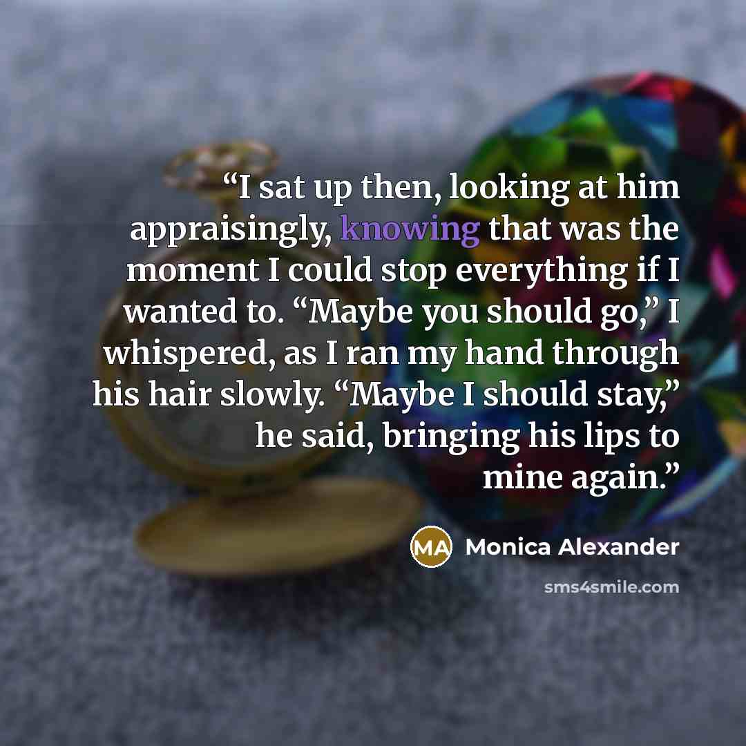 “I sat up then, looking at him appraisingly, knowing that was the moment I could stop everything if I wanted to. “Maybe you should go,” I whispered, as I ran my hand through his hair slowly. “Maybe I should stay,” he said, bringing his lips to mine again.” quote by Monica Alexander