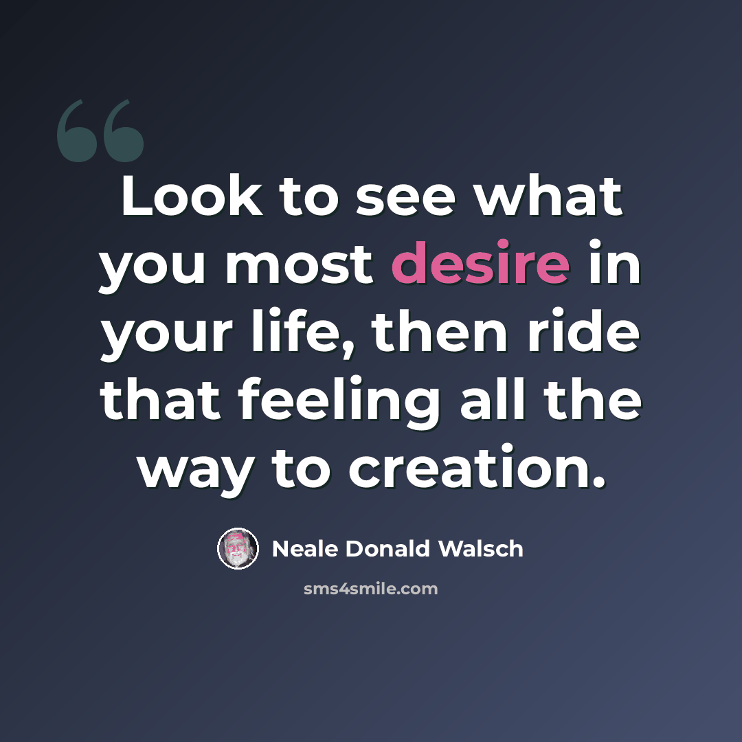 “Look to see what you most desire in your life, then ride that feeling all the way to creation.” quote by Neale Donald Walsch