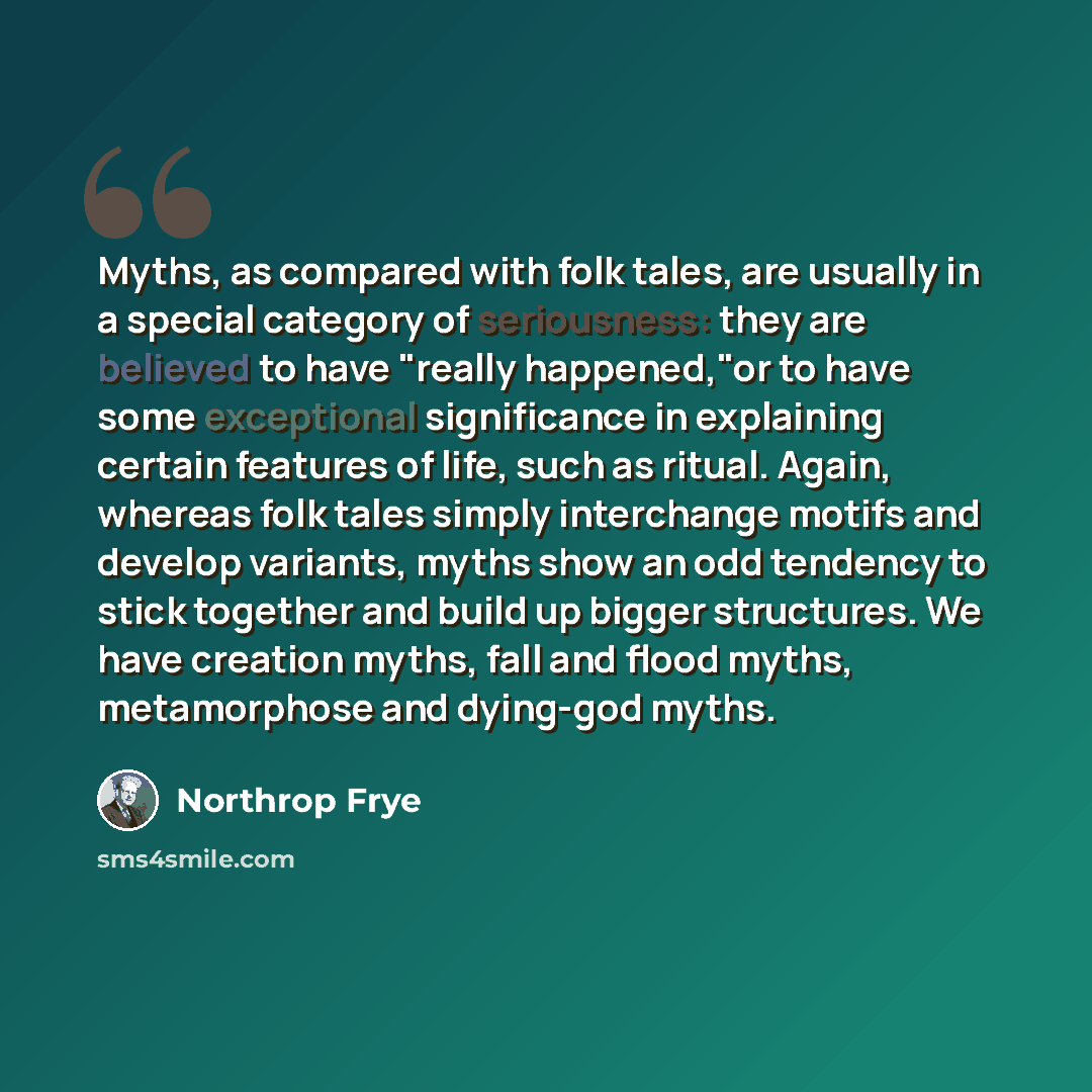 “Myths, as compared with folk tales, are usually in a special category of seriousness: they are believed to have "really happened,"or to have some exceptional significance in explaining certain features of life, such as ritual. Again, whereas folk tales simply interchange motifs and develop…” quote by Northrop Frye
