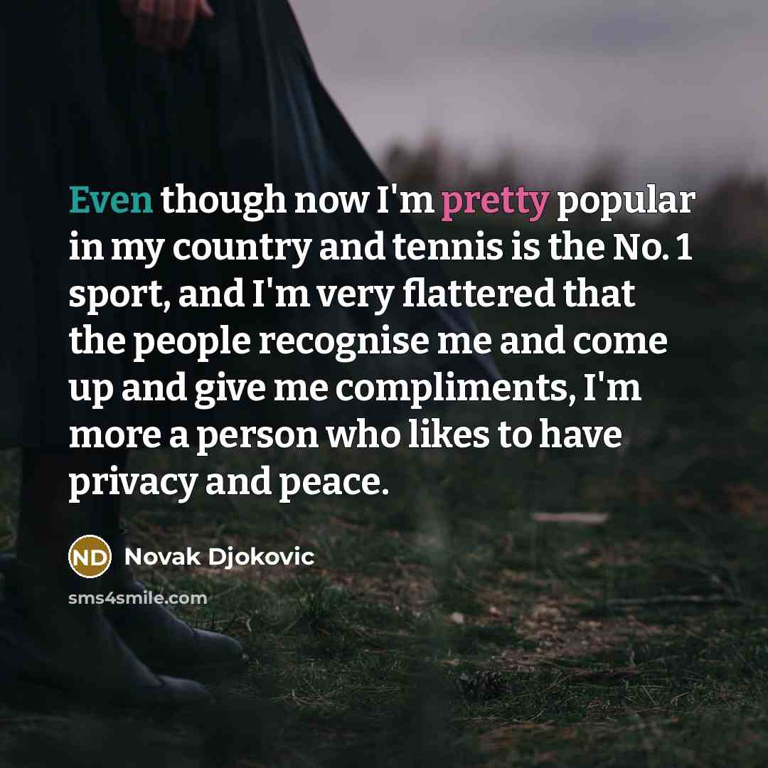 “Even though now I'm pretty popular in my country and tennis is the No. 1 sport, and I'm very flattered that the people recognise me and come up and give me compliments, I'm more a person who likes to have privacy and peace.” quote by Novak Djokovic