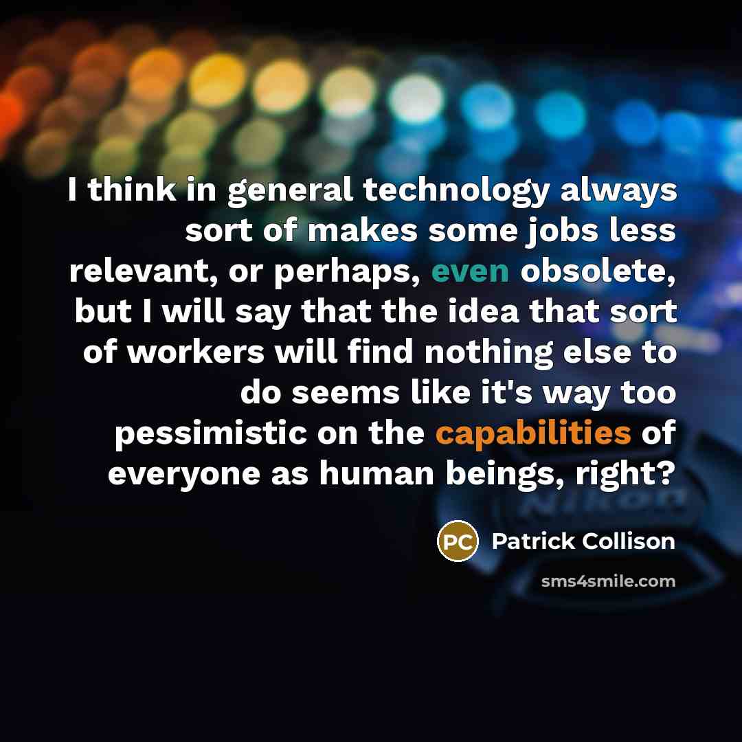 “I think in general technology always sort of makes some jobs less relevant, or perhaps, even obsolete, but I will say that the idea that sort of workers will find nothing else to do seems like it's way too pessimistic on the capabilities of everyone as human beings, right?” quote by Patrick Collison