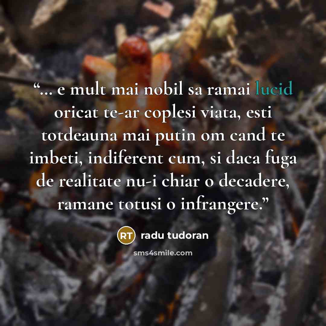 “… e mult mai nobil sa ramai lucid oricat te-ar coplesi viata, esti totdeauna mai putin om cand te imbeti, indiferent cum, si daca fuga de realitate nu-i chiar o decadere, ramane totusi o infrangere.” quote by Radu Tudoran