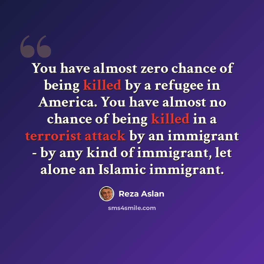 “You have almost zero chance of being killed by a refugee in America. You have almost no chance of being killed in a terrorist attack by an immigrant - by any kind of immigrant, let alone an Islamic immigrant.” quote by Reza Aslan