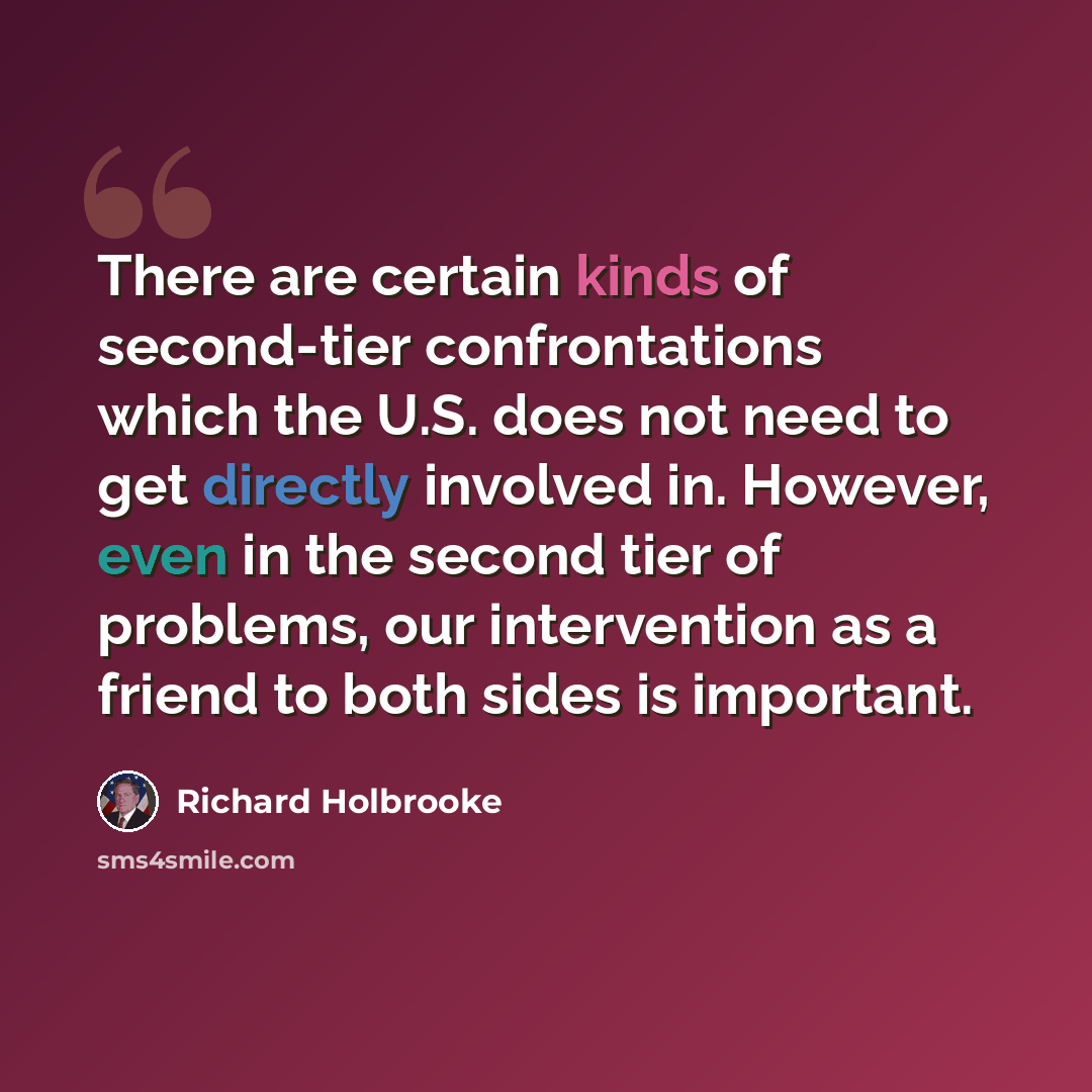 “There are certain kinds of second-tier confrontations which the U.S. does not need to get directly involved in. However, even in the second tier of problems, our intervention as a friend to both sides is important.” quote by Richard Holbrooke