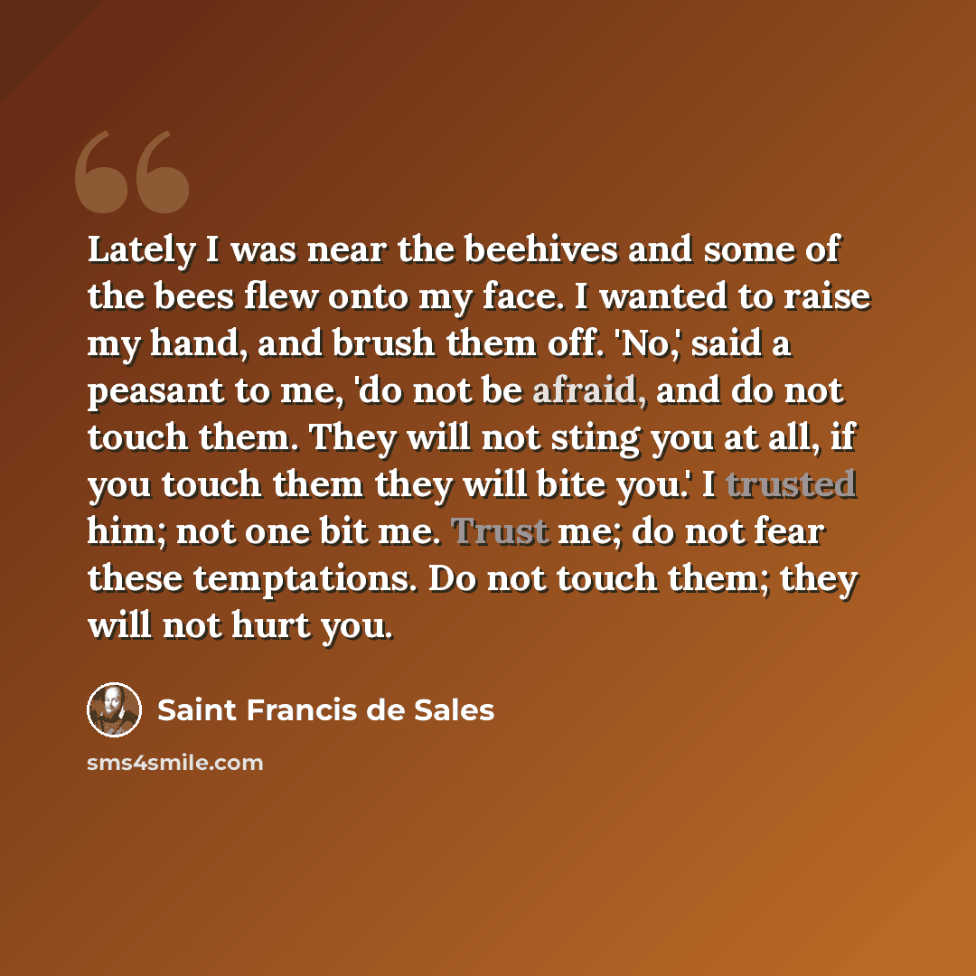 “Lately I was near the beehives and some of the bees flew onto my face. I wanted to raise my hand, and brush them off. 'No,' said a peasant to me, 'do not be afraid, and do not touch them. They will not sting you at all, if you touch them they will bite you.' I trusted him; not one bit me. Trust…” quote by Saint Francis de Sales