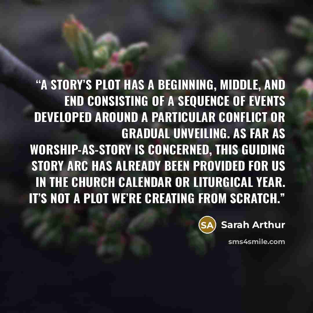 “a story’s plot has a beginning, middle, and end consisting of a sequence of events developed around a particular conflict or gradual unveiling. As far as worship-as-story is concerned, this guiding story arc has already been provided for us in the church calendar or liturgical year. It’s not a…” quote by Sarah Arthur