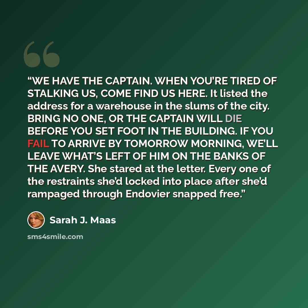 “WE HAVE THE CAPTAIN. WHEN YOU’RE TIRED OF STALKING US, COME FIND US HERE. It listed the address for a warehouse in the slums of the city. BRING NO ONE, OR THE CAPTAIN WILL DIE BEFORE YOU SET FOOT IN THE BUILDING. IF YOU FAIL TO ARRIVE BY TOMORROW MORNING, WE’LL LEAVE WHAT’S LEFT OF HIM ON THE…” quote by Sarah J. Maas