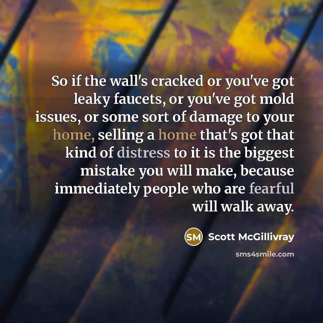 “So if the wall's cracked or you've got leaky faucets, or you've got mold issues, or some sort of damage to your home, selling a home that's got that kind of distress to it is the biggest mistake you will make, because immediately people who are fearful will walk away.” quote by Scott McGillivray