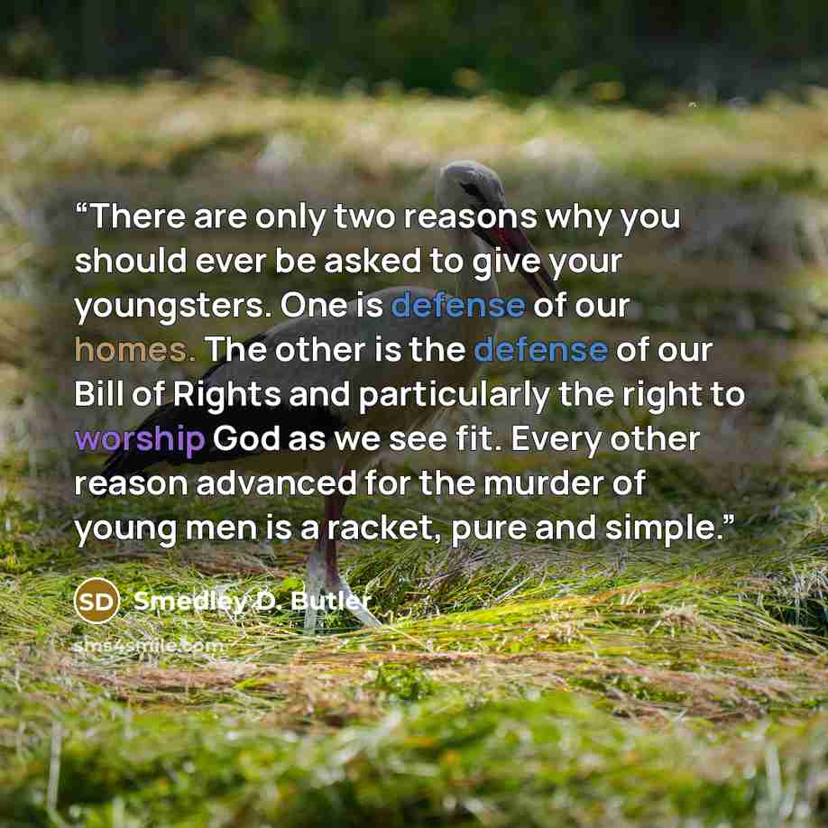 “There are only two reasons why you should ever be asked to give your youngsters. One is defense of our homes. The other is the defense of our Bill of Rights and particularly the right to worship God as we see fit. Every other reason advanced for the murder of young men is a racket, pure and simple.” quote by Smedley D. Butler