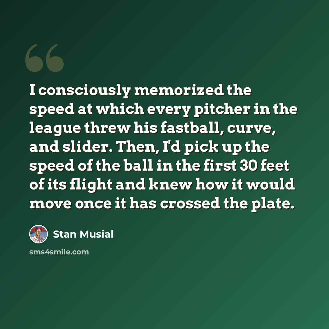 “I consciously memorized the speed at which every pitcher in the league threw his fastball, curve, and slider. Then, I'd pick up the speed of the ball in the first 30 feet of its flight and knew how it would move once it has crossed the plate.” quote by Stan Musial