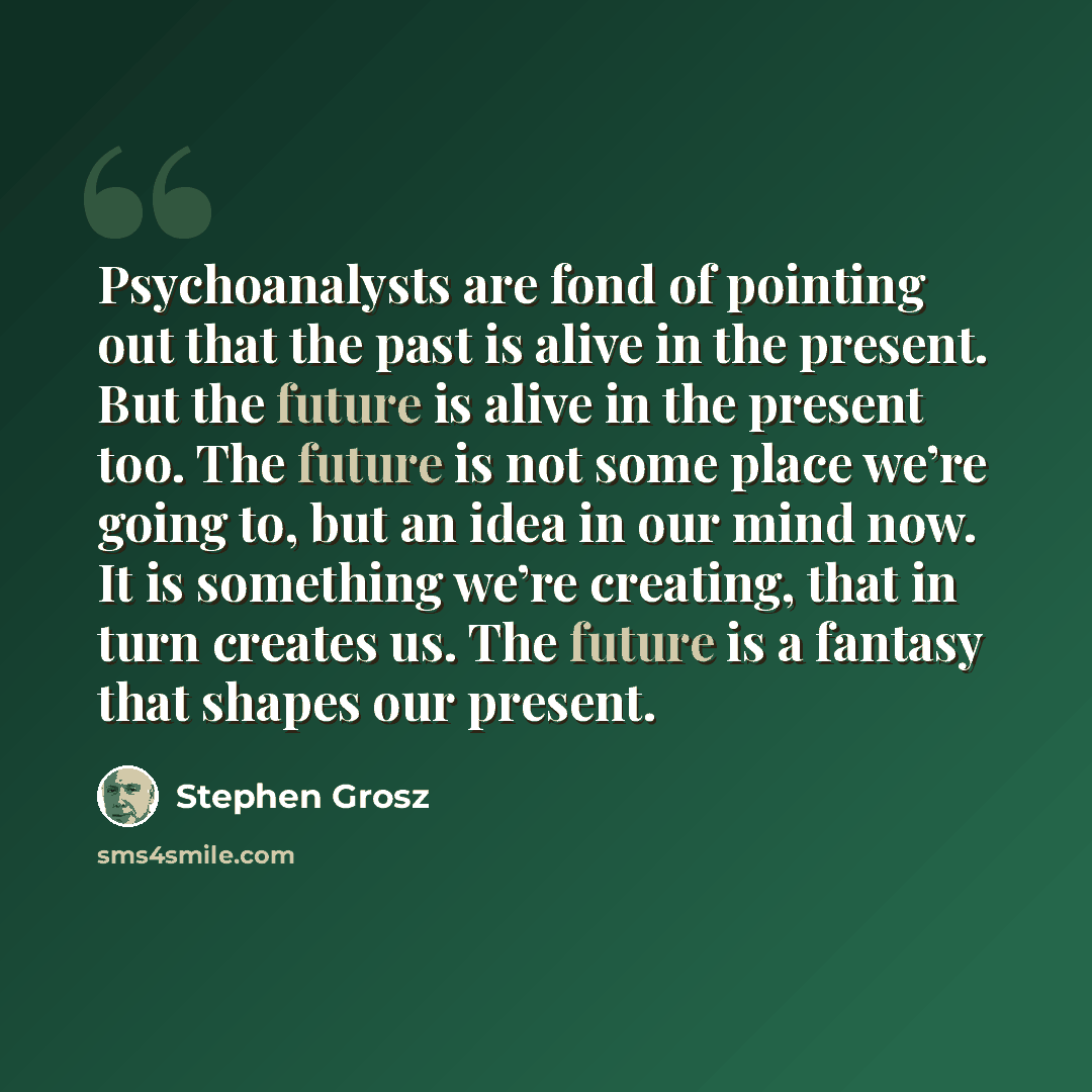 “Psychoanalysts are fond of pointing out that the past is alive in the present. But the future is alive in the present too. The future is not some place we’re going to, but an idea in our mind now. It is something we’re creating, that in turn creates us. The future is a fantasy that shapes our…” quote by Stephen Grosz