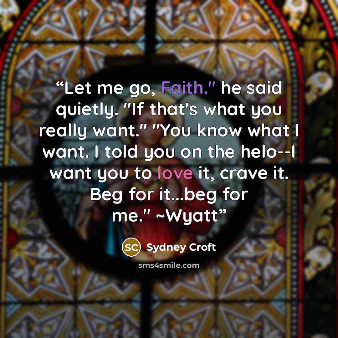 “Let me go, Faith." he said quietly. "If that's what you really want." "You know what I want. I told you on the helo--I want you to love it, crave it. Beg for it...beg for me." ~Wyatt” quote by Sydney Croft