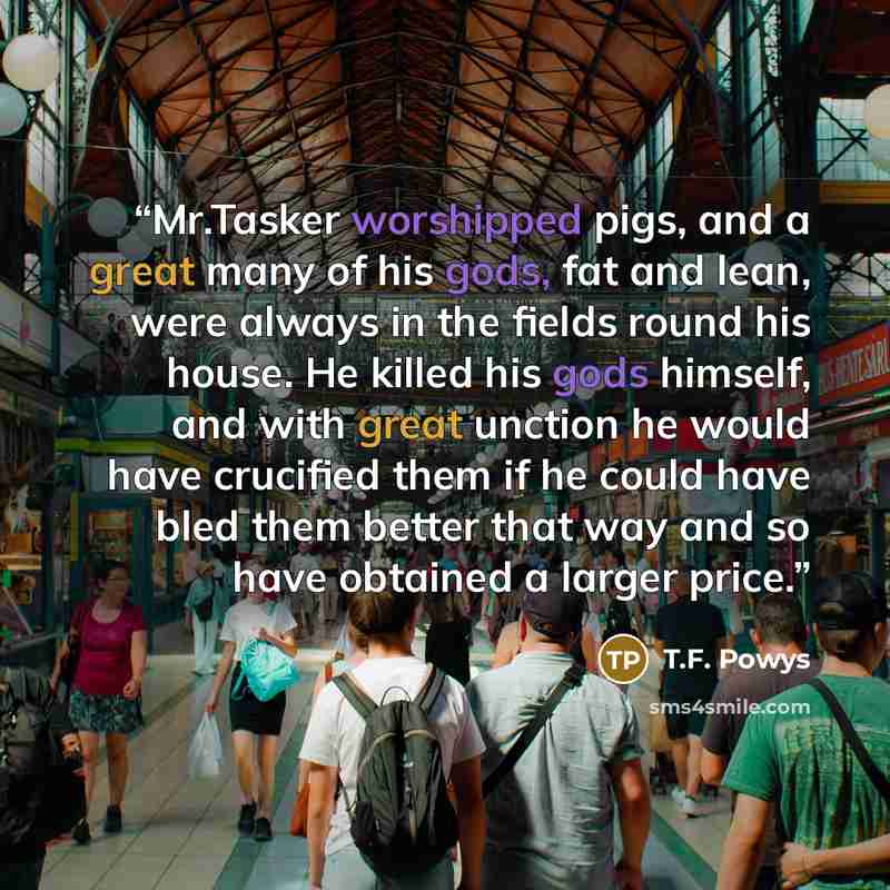 “Mr.Tasker worshipped pigs, and a great many of his gods, fat and lean, were always in the fields round his house. He killed his gods himself, and with great unction he would have crucified them if he could have bled them better that way and so have obtained a larger price.” quote by T.F. Powys