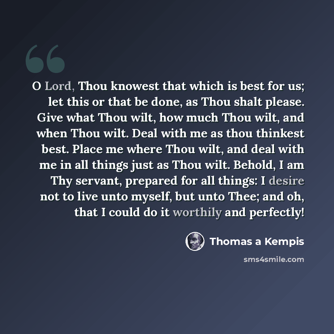 “O Lord, Thou knowest that which is best for us; let this or that be done, as Thou shalt please. Give what Thou wilt, how much Thou wilt, and when Thou wilt. Deal with me as thou thinkest best. Place me where Thou wilt, and deal with me in all things just as Thou wilt. Behold, I am Thy servant…” quote by Thomas a Kempis