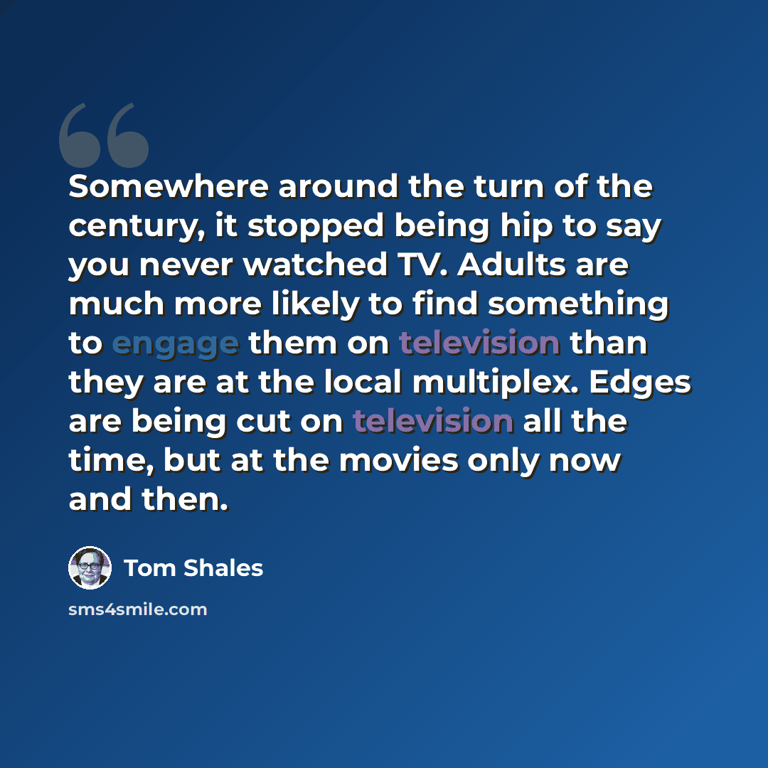 “Somewhere around the turn of the century, it stopped being hip to say you never watched TV. Adults are much more likely to find something to engage them on television than they are at the local multiplex. Edges are being cut on television all the time, but at the movies only now and then.” quote by Tom Shales