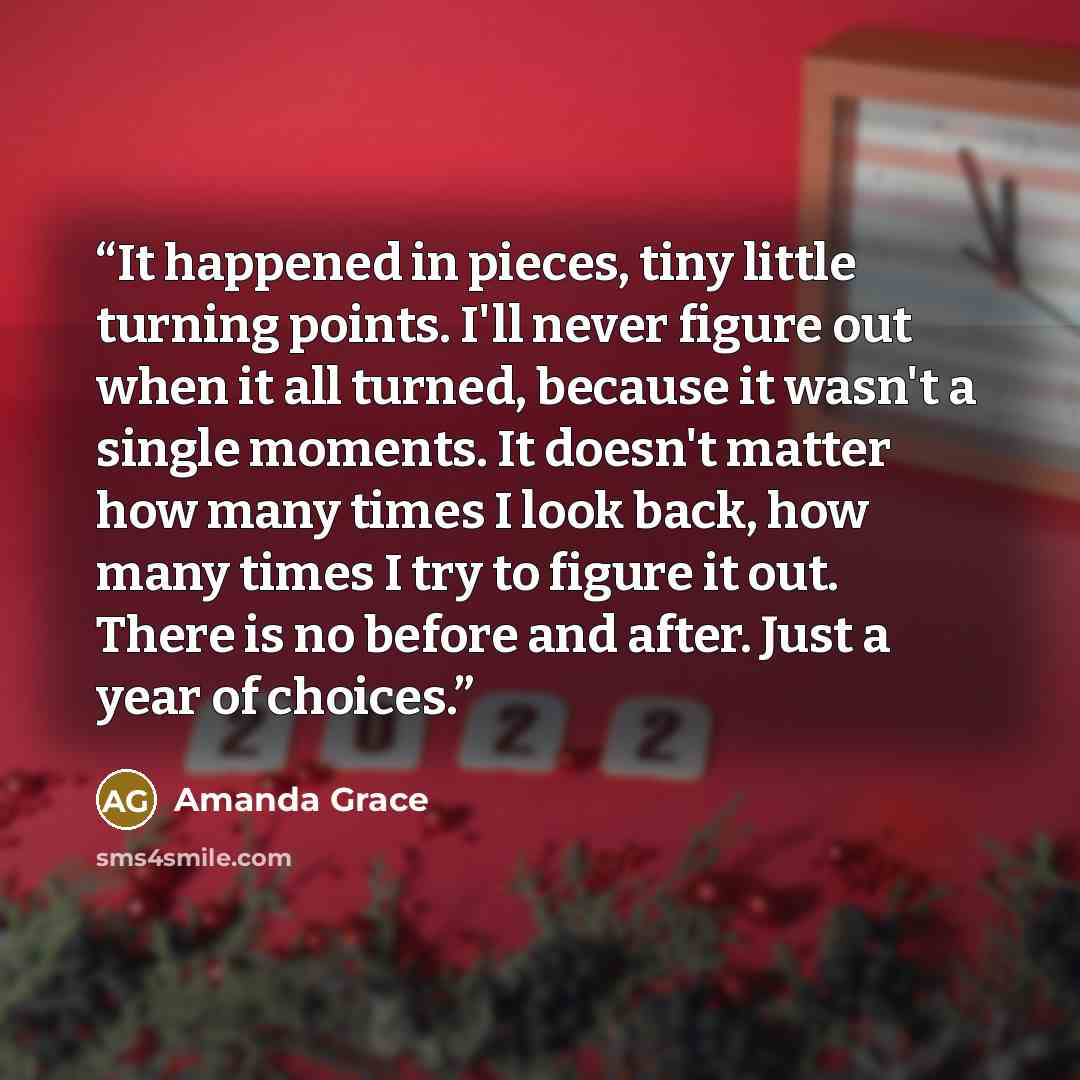 “It happened in pieces, tiny little turning points. I'll never figure out when it all turned, because it wasn't a single moments. It doesn't matter how many times I look back, how many times I try to figure it out. There is no before and after. Just a year of choices.” quote by Amanda Grace