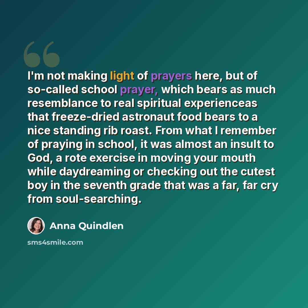 “I'm not making light of prayers here, but of so-called school prayer, which bears as much resemblance to real spiritual experienceas that freeze-dried astronaut food bears to a nice standing rib roast. From what I remember of praying in school, it was almost an insult to God, a rote exercise in…” quote by Anna Quindlen
