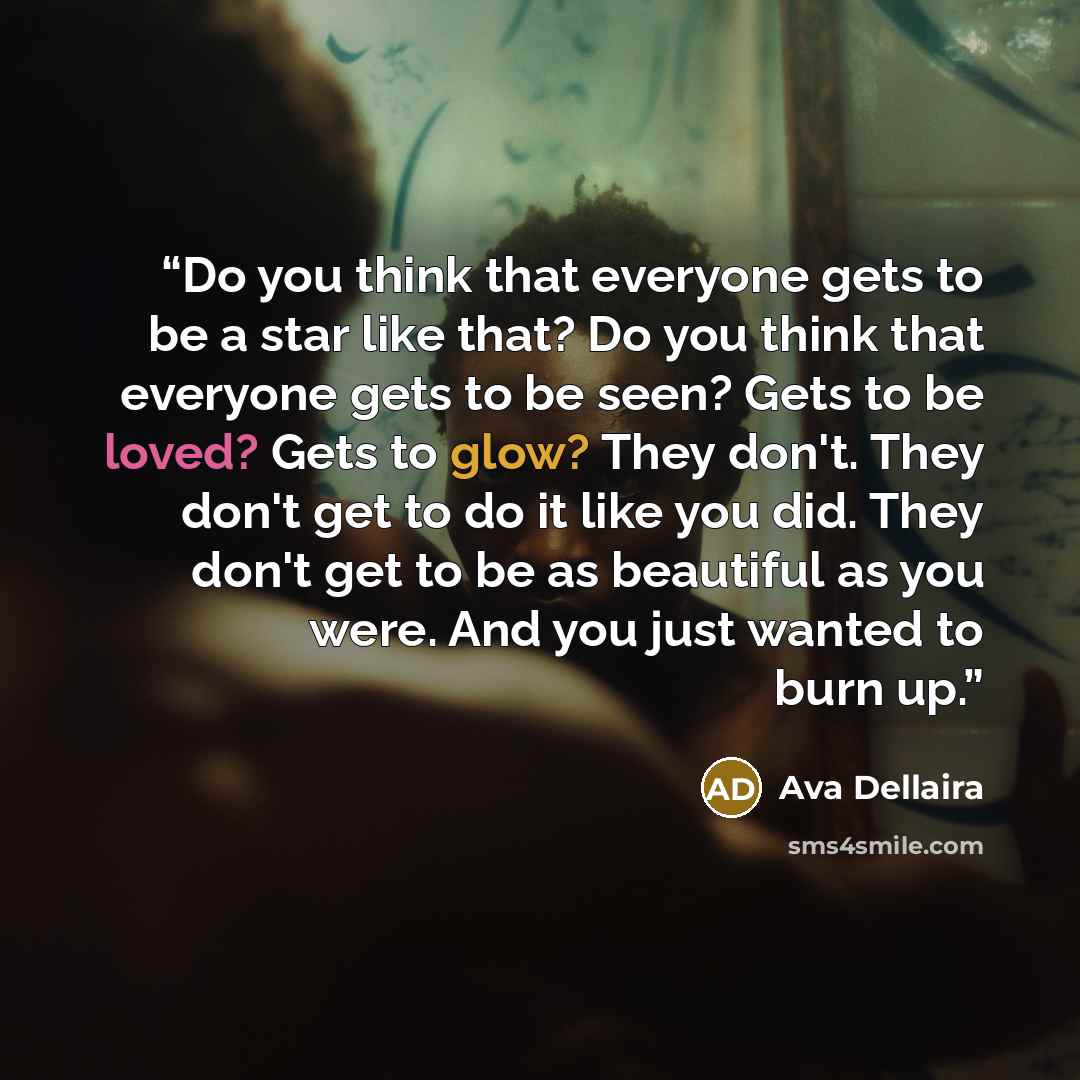 “Do you think that everyone gets to be a star like that? Do you think that everyone gets to be seen? Gets to be loved? Gets to glow? They don't. They don't get to do it like you did. They don't get to be as beautiful as you were. And you just wanted to burn up.” quote by Ava Dellaira