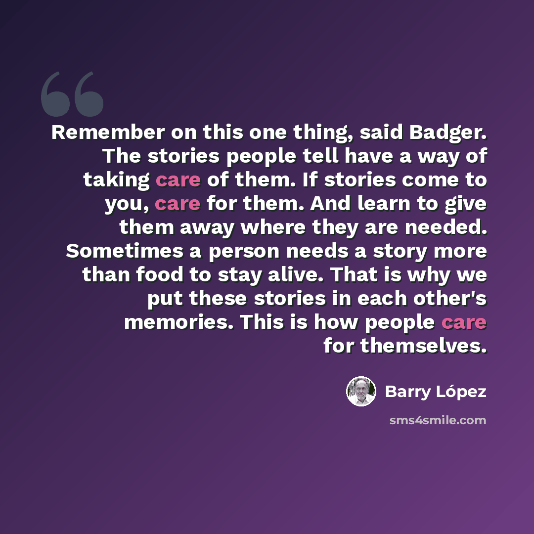 “Remember on this one thing, said Badger. The stories people tell have a way of taking care of them. If stories come to you, care for them. And learn to give them away where they are needed. Sometimes a person needs a story more than food to stay alive. That is why we put these stories in each…” quote by Barry Lopez