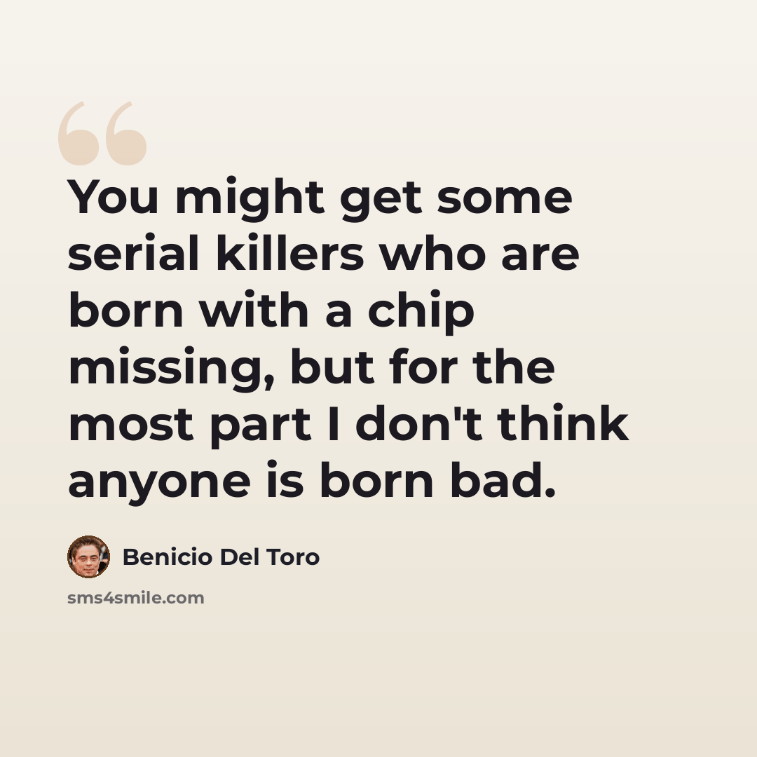 “You might get some serial killers who are born with a chip missing, but for the most part I don't think anyone is born bad.” quote by Benicio Del Toro