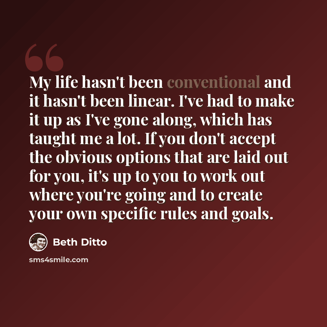“My life hasn't been conventional and it hasn't been linear. I've had to make it up as I've gone along, which has taught me a lot. If you don't accept the obvious options that are laid out for you, it's up to you to work out where you're going and to create your own specific rules and goals.” quote by Beth Ditto