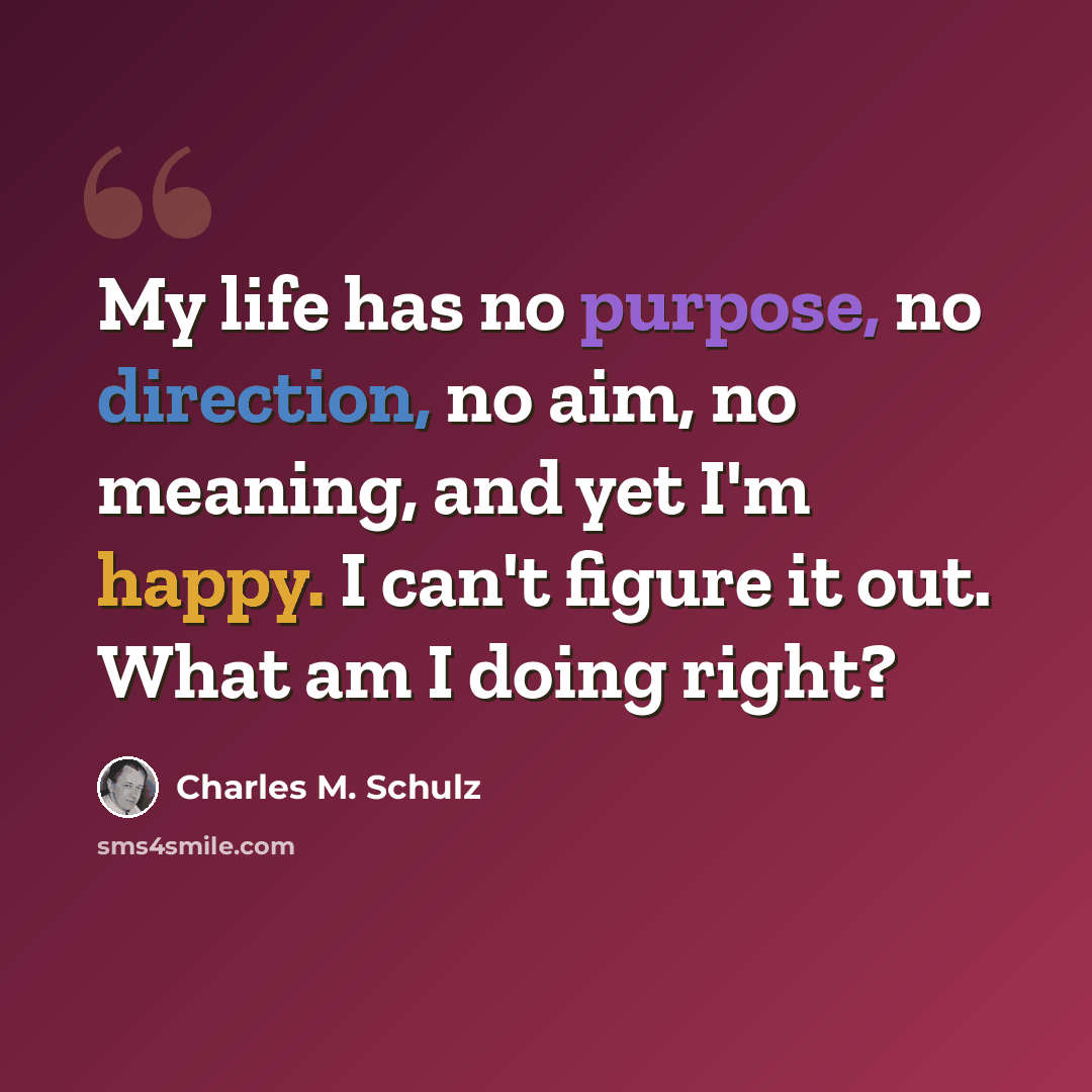 “My life has no purpose, no direction, no aim, no meaning, and yet I'm happy. I can't figure it out. What am I doing right?” quote by Charles M. Schulz