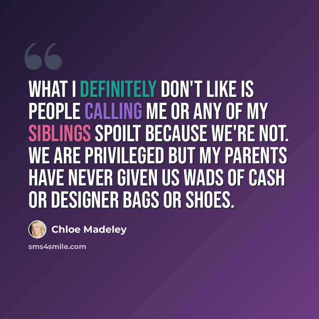 “What I definitely don't like is people calling me or any of my siblings spoilt because we're not. We are privileged but my parents have never given us wads of cash or designer bags or shoes.” quote by Chloe Madeley