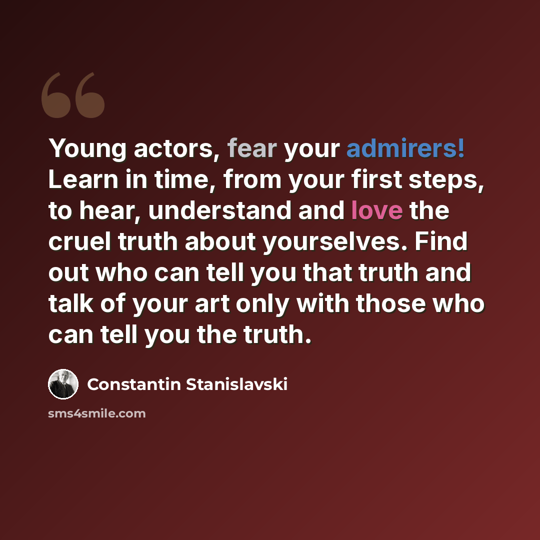 “Young actors, fear your admirers! Learn in time, from your first steps, to hear, understand and love the cruel truth about yourselves. Find out who can tell you that truth and talk of your art only with those who can tell you the truth.” quote by Constantin Stanislavski