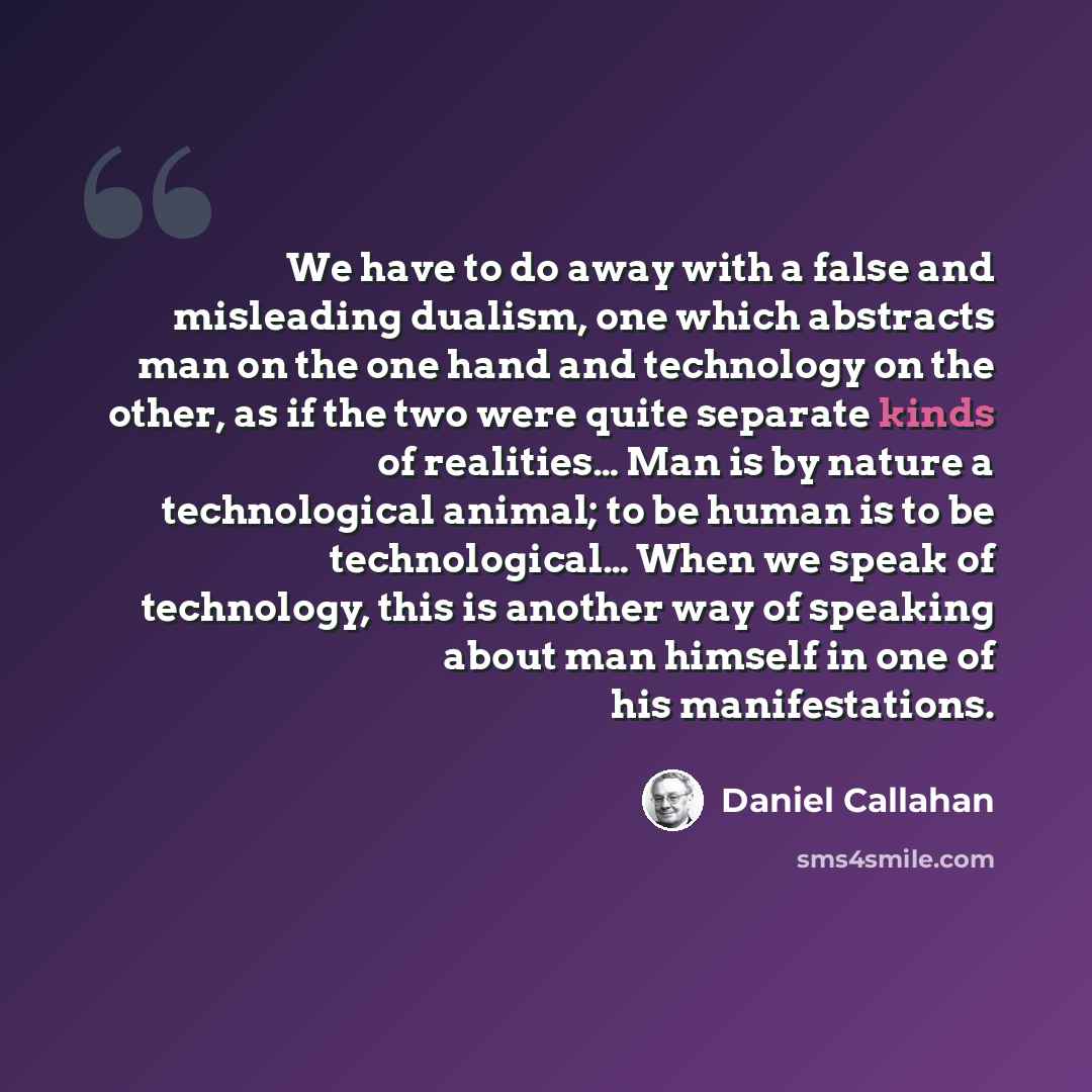“We have to do away with a false and misleading dualism, one which abstracts man on the one hand and technology on the other, as if the two were quite separate kinds of realities… Man is by nature a technological animal; to be human is to be technological… When we speak of technology, this is…” quote by Daniel Callahan
