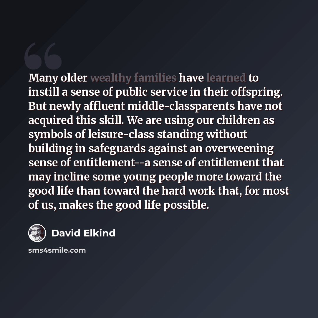 “Many older wealthy families have learned to instill a sense of public service in their offspring. But newly affluent middle-classparents have not acquired this skill. We are using our children as symbols of leisure-class standing without building in safeguards against an overweening sense of…” quote by David Elkind