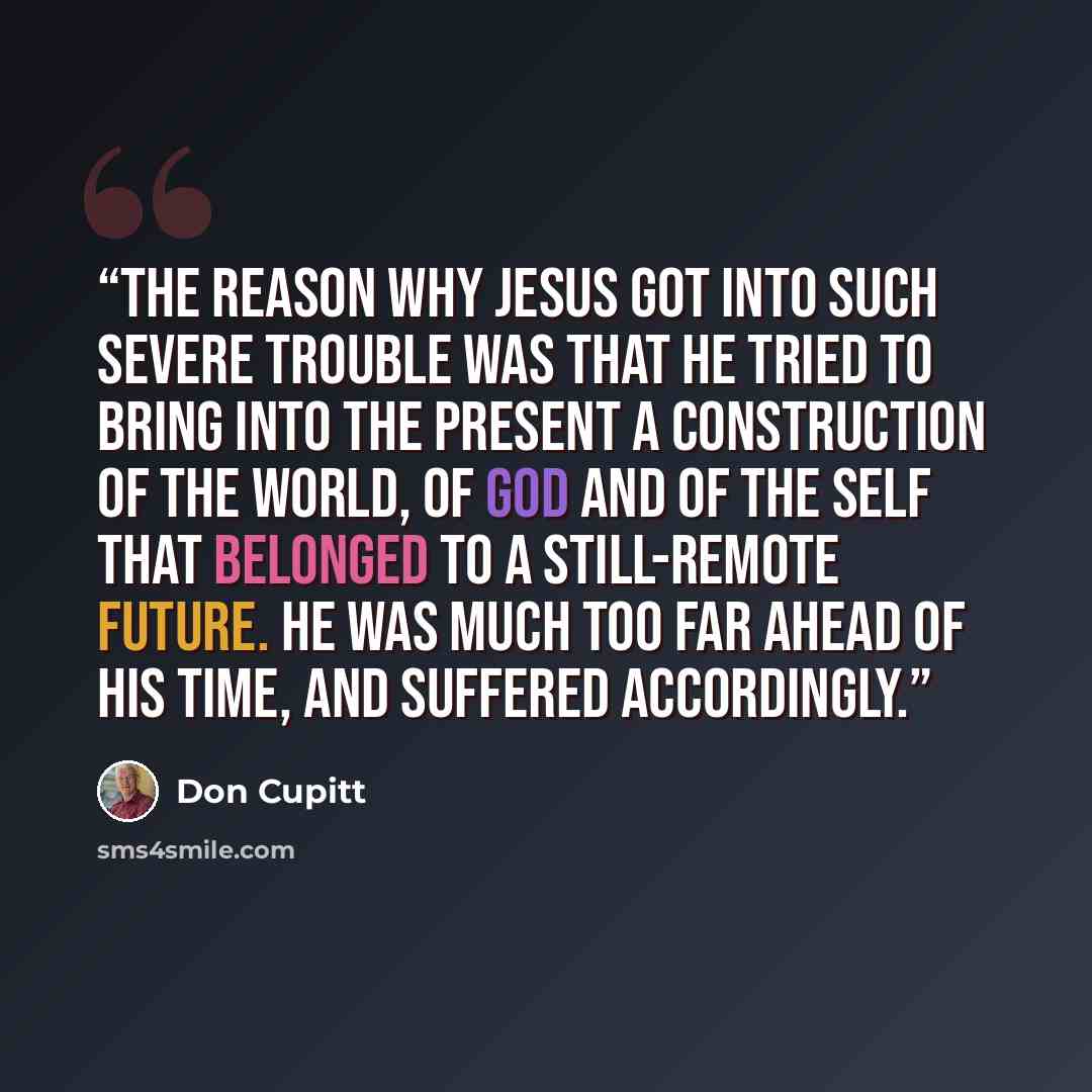 “The reason why Jesus got into such severe trouble was that he tried to bring into the present a construction of the world, of God and of the self that belonged to a still-remote future. He was much too far ahead of his time, and suffered accordingly.” quote by Don Cupitt
