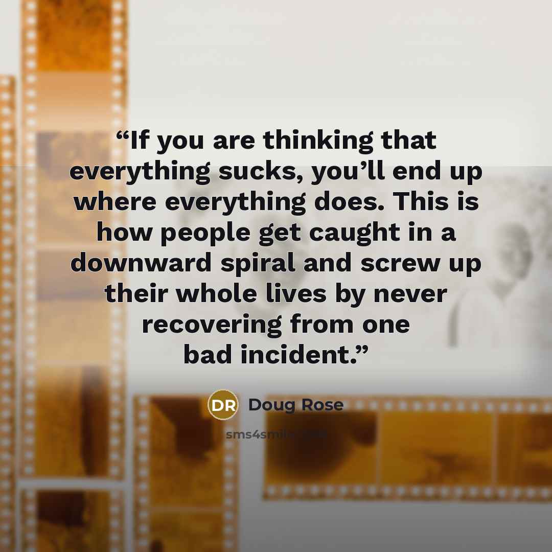 “If you are thinking that everything sucks, you’ll end up where everything does. This is how people get caught in a downward spiral and screw up their whole lives by never recovering from one bad incident.” quote by Doug Rose