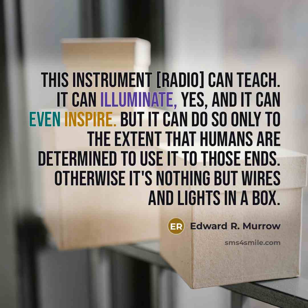 “This instrument [radio] can teach. It can illuminate, yes, and it can even inspire. But it can do so only to the extent that humans are determined to use it to those ends. Otherwise it's nothing but wires and lights in a box.” quote by Edward R. Murrow