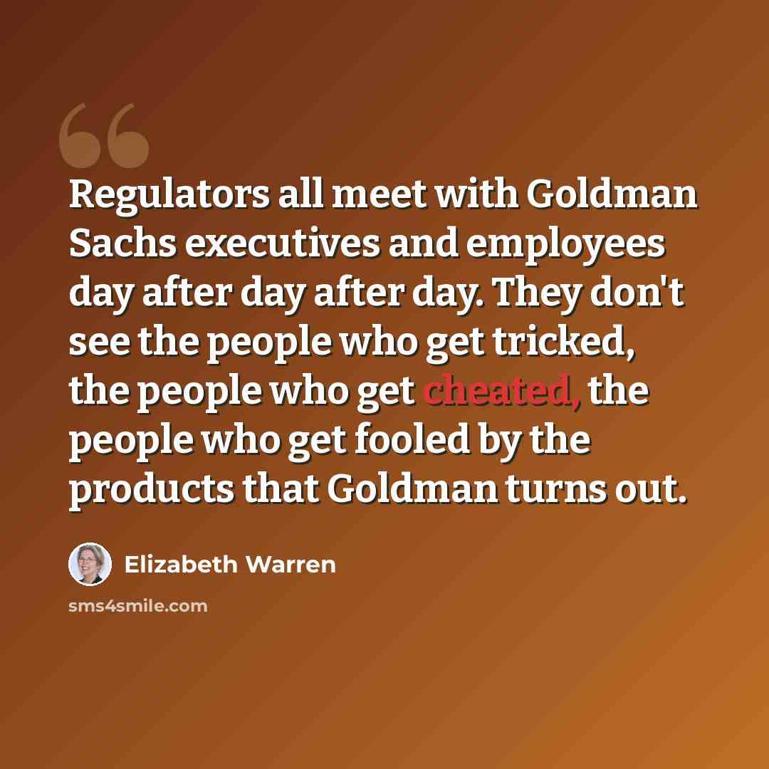 “Regulators all meet with Goldman Sachs executives and employees day after day after day. They don't see the people who get tricked, the people who get cheated, the people who get fooled by the products that Goldman turns out.” quote by Elizabeth Warren