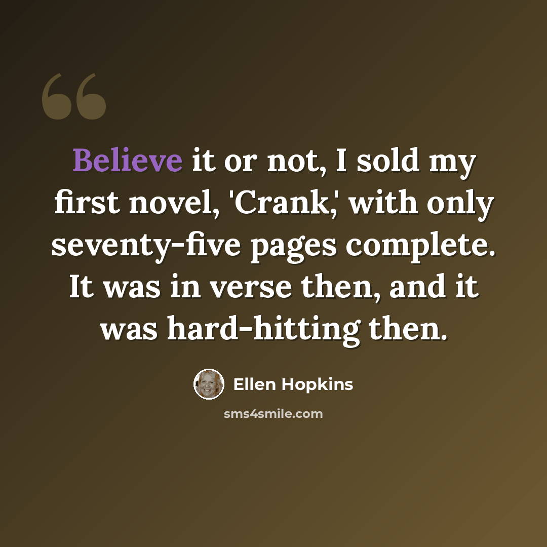 “Believe it or not, I sold my first novel, 'Crank,' with only seventy-five pages complete. It was in verse then, and it was hard-hitting then.” quote by Ellen Hopkins