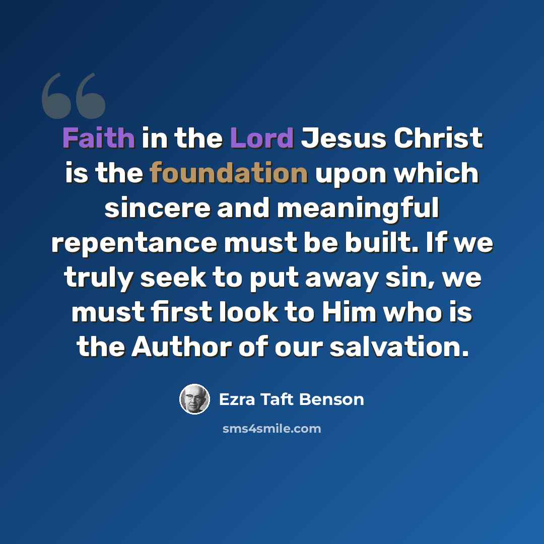 “Faith in the Lord Jesus Christ is the foundation upon which sincere and meaningful repentance must be built. If we truly seek to put away sin, we must first look to Him who is the Author of our salvation.” quote by Ezra Taft Benson