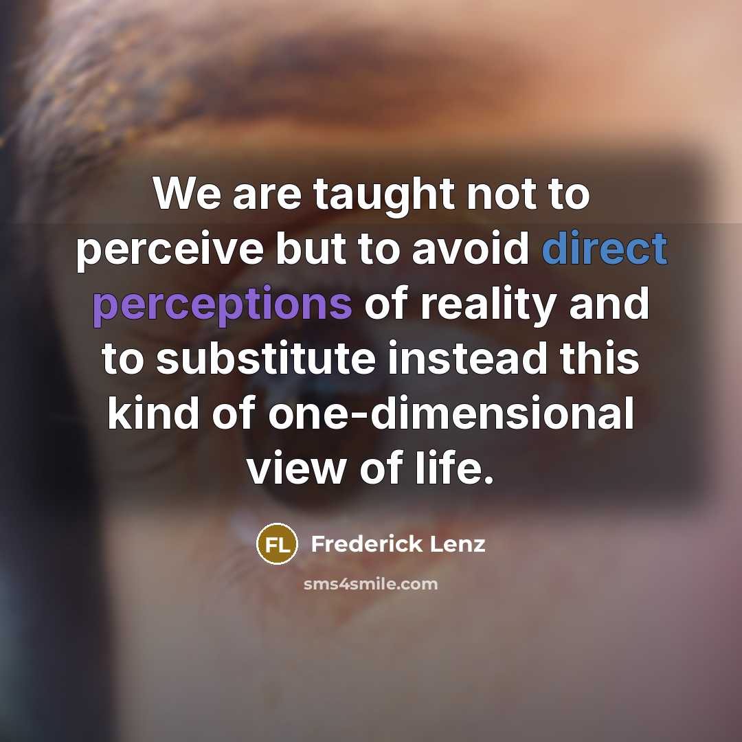 “We are taught not to perceive but to avoid direct perceptions of reality and to substitute instead this kind of one-dimensional view of life.” quote by Frederick Lenz