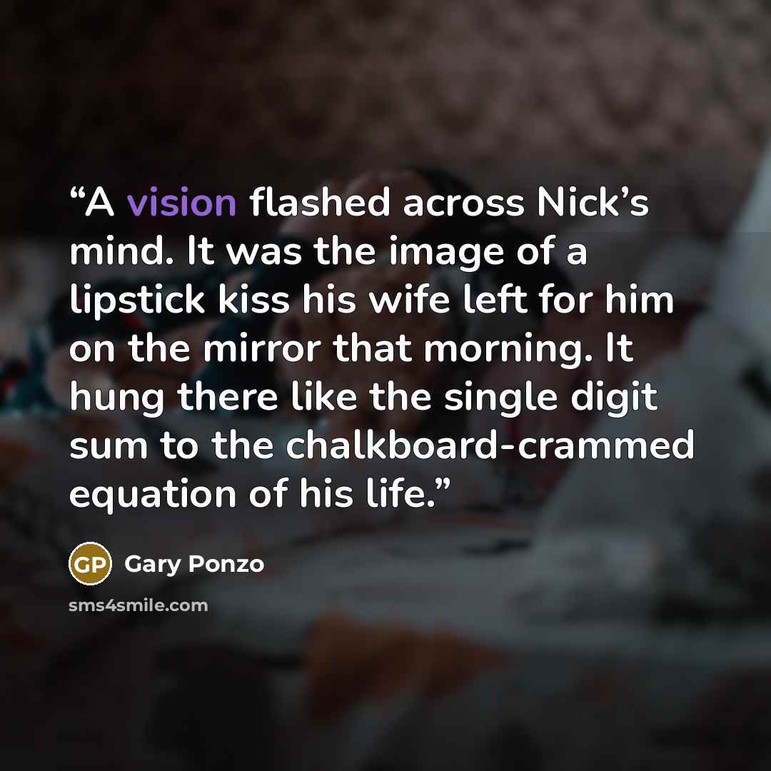 “A vision flashed across Nick’s mind. It was the image of a lipstick kiss his wife left for him on the mirror that morning. It hung there like the single digit sum to the chalkboard-crammed equation of his life.” quote by Gary Ponzo
