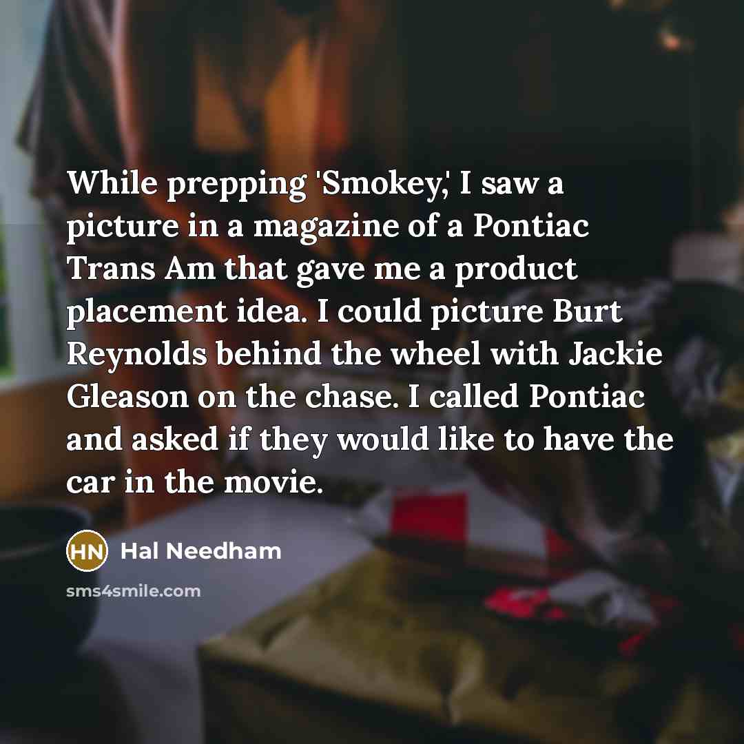 “While prepping 'Smokey,' I saw a picture in a magazine of a Pontiac Trans Am that gave me a product placement idea. I could picture Burt Reynolds behind the wheel with Jackie Gleason on the chase. I called Pontiac and asked if they would like to have the car in the movie.” quote by Hal Needham